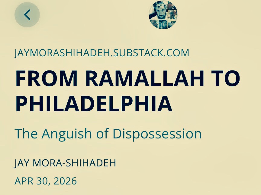 Text overlay on white background for Jay Mora-Shihadeh Substack article titled From Ramallah to Philadelphia: The Anguish of Dispossession, dated April 30, 2026.